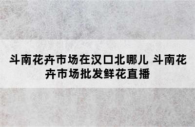 斗南花卉市场在汉口北哪儿 斗南花卉市场批发鲜花直播